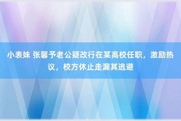 小表妹 张馨予老公疑改行在某高校任职，激励热议，校方休止走漏其逃避