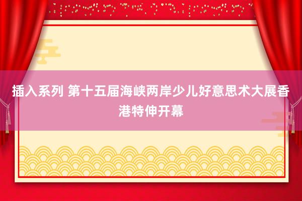 插入系列 第十五届海峡两岸少儿好意思术大展香港特伸开幕