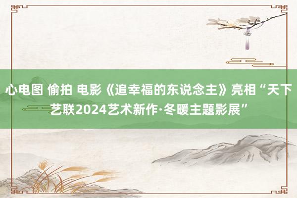 心电图 偷拍 电影《追幸福的东说念主》亮相“天下艺联2024艺术新作·冬暖主题影展”