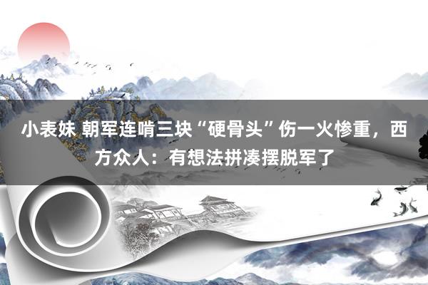 小表妹 朝军连啃三块“硬骨头”伤一火惨重，西方众人：有想法拼凑摆脱军了