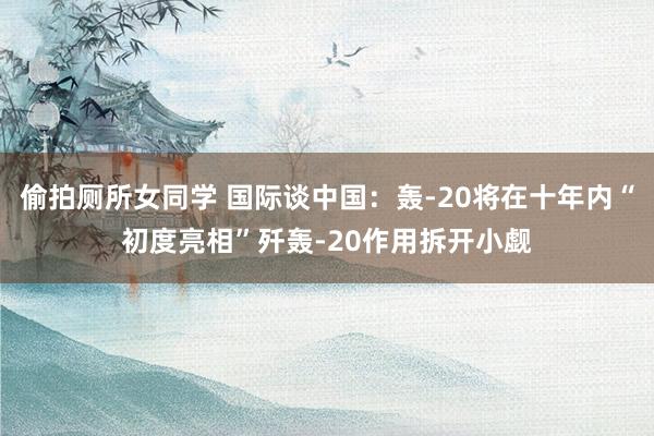 偷拍厕所女同学 国际谈中国：轰-20将在十年内“初度亮相”歼轰-20作用拆开小觑