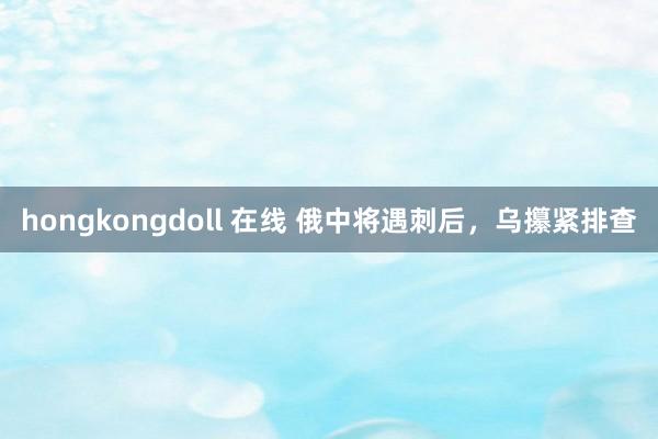 hongkongdoll 在线 俄中将遇刺后，乌攥紧排查