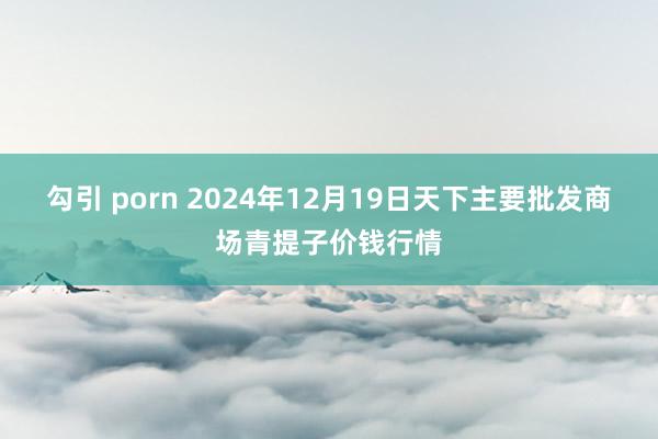 勾引 porn 2024年12月19日天下主要批发商场青提子价钱行情