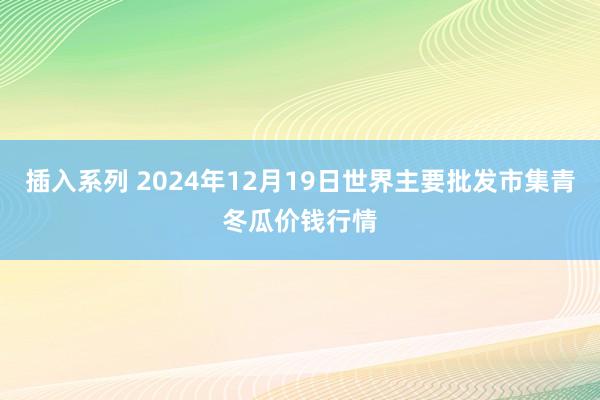 插入系列 2024年12月19日世界主要批发市集青冬瓜价钱行情