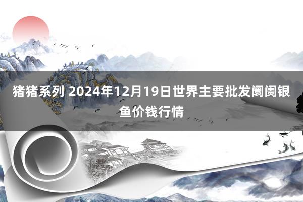 猪猪系列 2024年12月19日世界主要批发阛阓银鱼价钱行情