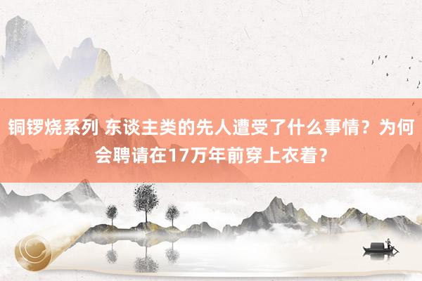 铜锣烧系列 东谈主类的先人遭受了什么事情？为何会聘请在17万年前穿上衣着？