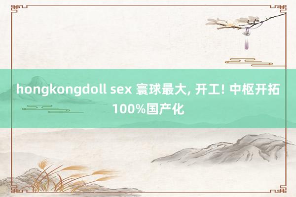 hongkongdoll sex 寰球最大， 开工! 中枢开拓100%国产化