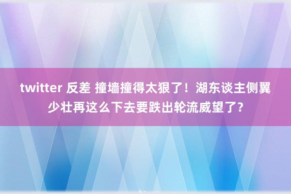 twitter 反差 撞墙撞得太狠了！湖东谈主侧翼少壮再这么下去要跌出轮流威望了？