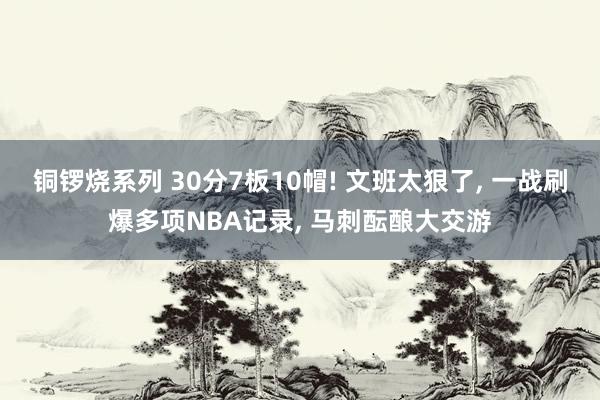 铜锣烧系列 30分7板10帽! 文班太狠了， 一战刷爆多项NBA记录， 马刺酝酿大交游