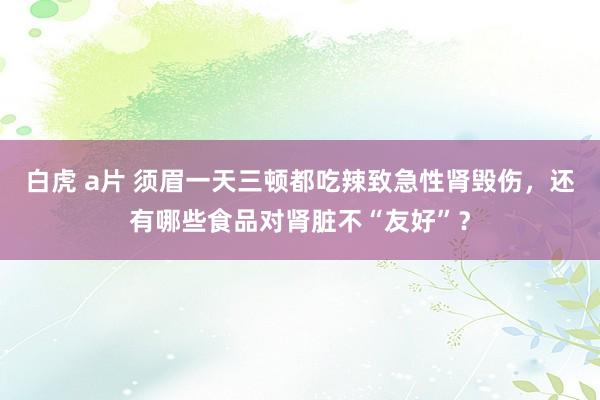 白虎 a片 须眉一天三顿都吃辣致急性肾毁伤，还有哪些食品对肾脏不“友好”？