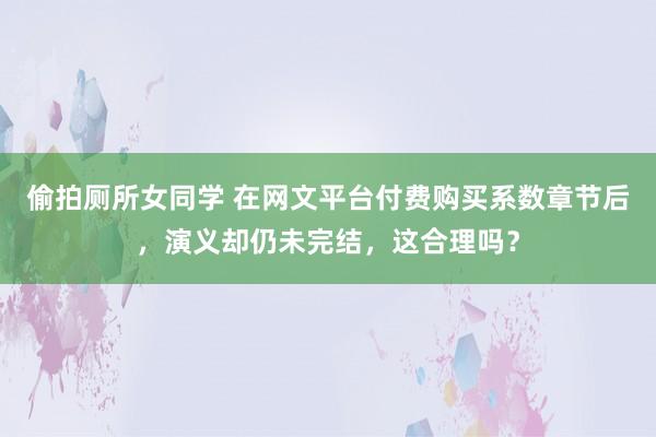 偷拍厕所女同学 在网文平台付费购买系数章节后，演义却仍未完结，这合理吗？