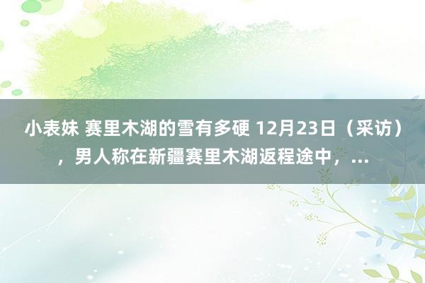 小表妹 赛里木湖的雪有多硬 12月23日（采访），男人称在新疆赛里木湖返程途中，...