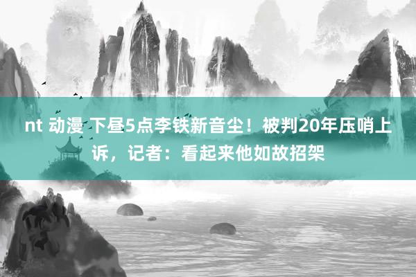 nt 动漫 下昼5点李铁新音尘！被判20年压哨上诉，记者：看起来他如故招架