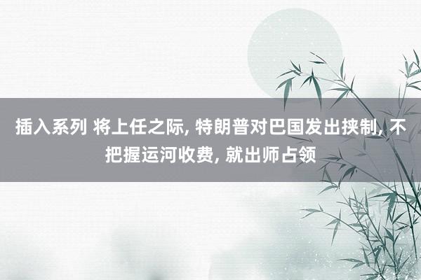 插入系列 将上任之际， 特朗普对巴国发出挟制， 不把握运河收费， 就出师占领