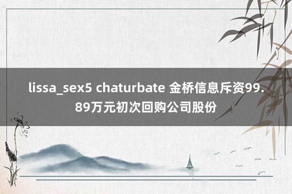 lissa_sex5 chaturbate 金桥信息斥资99.89万元初次回购公司股份