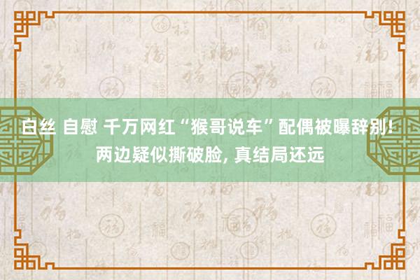 白丝 自慰 千万网红“猴哥说车”配偶被曝辞别! 两边疑似撕破脸， 真结局还远