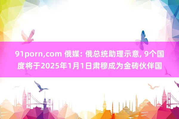 91porn，com 俄媒: 俄总统助理示意， 9个国度将于2025年1月1日肃穆成为金砖伙伴国