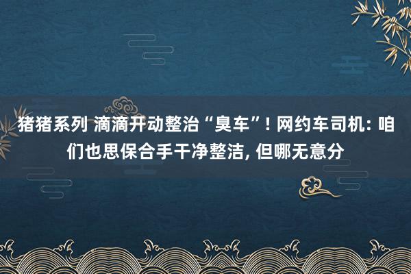 猪猪系列 滴滴开动整治“臭车”! 网约车司机: 咱们也思保合手干净整洁， 但哪无意分