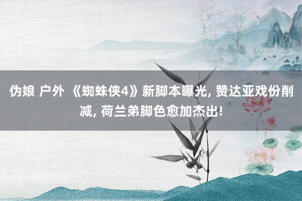 伪娘 户外 《蜘蛛侠4》新脚本曝光， 赞达亚戏份削减， 荷兰弟脚色愈加杰出!