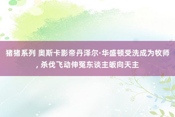 猪猪系列 奥斯卡影帝丹泽尔·华盛顿受洗成为牧师， 杀伐飞动伸冤东谈主皈向天主