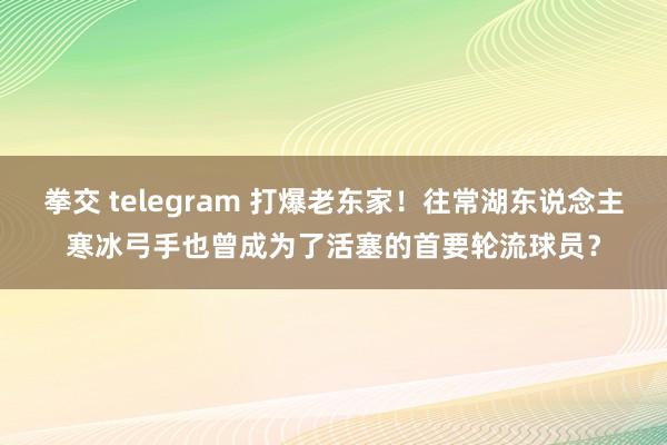 拳交 telegram 打爆老东家！往常湖东说念主寒冰弓手也曾成为了活塞的首要轮流球员？