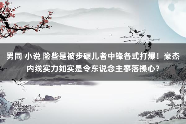 男同 小说 险些是被步碾儿者中锋各式打爆！豪杰内线实力如实是令东说念主寥落操心？