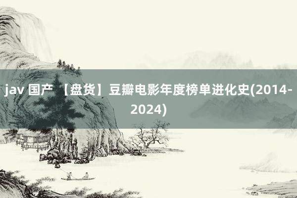 jav 国产 【盘货】豆瓣电影年度榜单进化史(2014-2024)