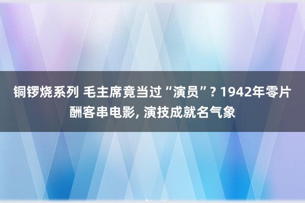 铜锣烧系列 毛主席竟当过“演员”? 1942年零片酬客串电影， 演技成就名气象