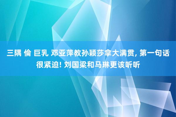 三隅 倫 巨乳 邓亚萍教孙颖莎拿大满贯， 第一句话很紧迫! 刘国梁和马琳更该听听