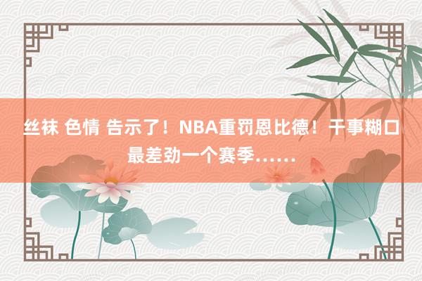 丝袜 色情 告示了！NBA重罚恩比德！干事糊口最差劲一个赛季……