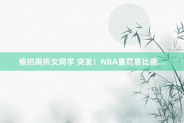 偷拍厕所女同学 突发！NBA重罚恩比德...