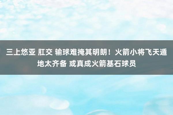 三上悠亚 肛交 输球难掩其明朗！火箭小将飞天遁地太齐备 或真成火箭基石球员