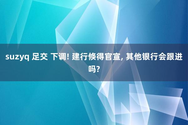 suzyq 足交 下调! 建行倏得官宣， 其他银行会跟进吗?