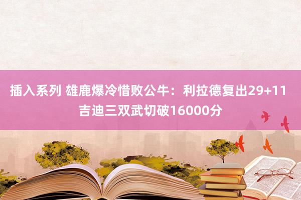 插入系列 雄鹿爆冷惜败公牛：利拉德复出29+11 吉迪三双武切破16000分