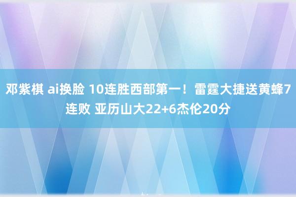 邓紫棋 ai换脸 10连胜西部第一！雷霆大捷送黄蜂7连败 亚历山大22+6杰伦20分