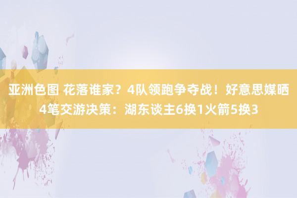 亚洲色图 花落谁家？4队领跑争夺战！好意思媒晒4笔交游决策：湖东谈主6换1火箭5换3