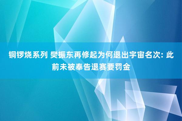 铜锣烧系列 樊振东再修起为何退出宇宙名次: 此前未被奉告退赛要罚金