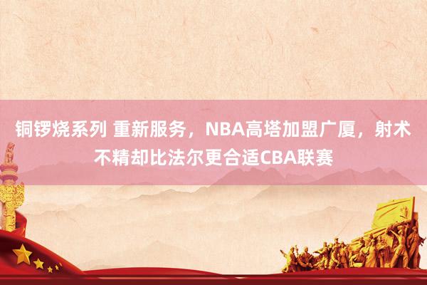 铜锣烧系列 重新服务，NBA高塔加盟广厦，射术不精却比法尔更合适CBA联赛