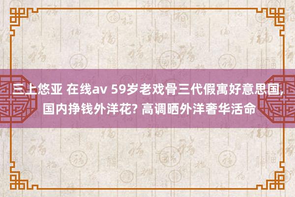 三上悠亚 在线av 59岁老戏骨三代假寓好意思国， 国内挣钱外洋花? 高调晒外洋奢华活命