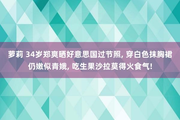 萝莉 34岁郑爽晒好意思国过节照， 穿白色抹胸裙仍嫩似青娥， 吃生果沙拉莫得火食气!