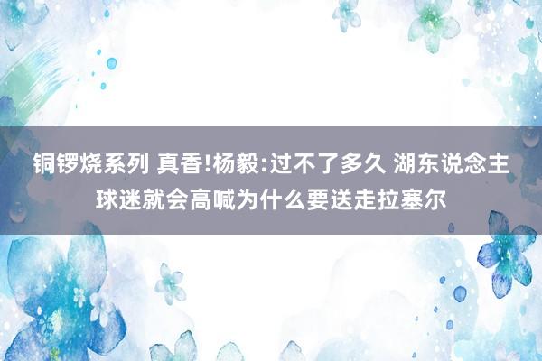 铜锣烧系列 真香!杨毅:过不了多久 湖东说念主球迷就会高喊为什么要送走拉塞尔