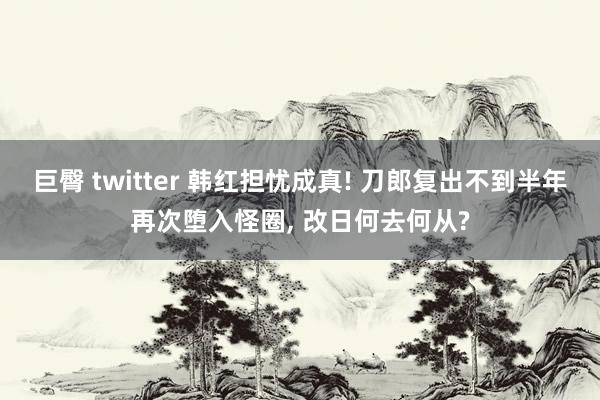 巨臀 twitter 韩红担忧成真! 刀郎复出不到半年再次堕入怪圈， 改日何去何从?