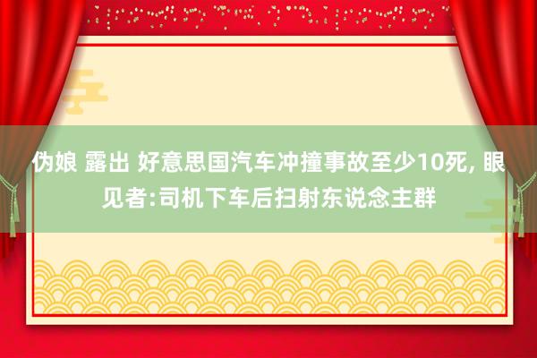 伪娘 露出 好意思国汽车冲撞事故至少10死， 眼见者:司机下车后扫射东说念主群