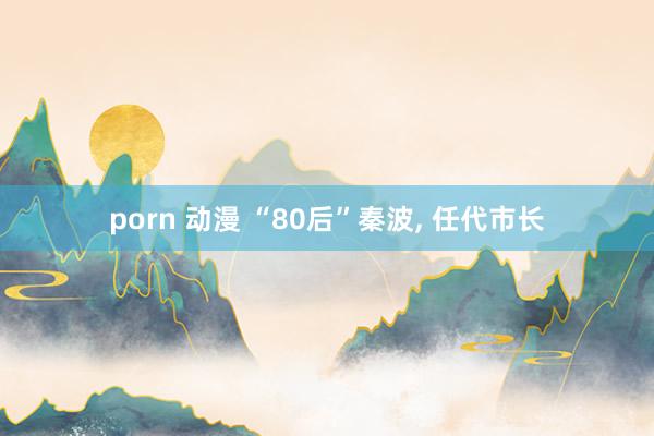 porn 动漫 “80后”秦波， 任代市长