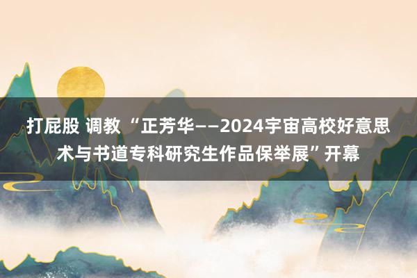 打屁股 调教 “正芳华——2024宇宙高校好意思术与书道专科研究生作品保举展”开幕