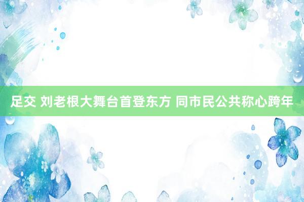 足交 刘老根大舞台首登东方 同市民公共称心跨年