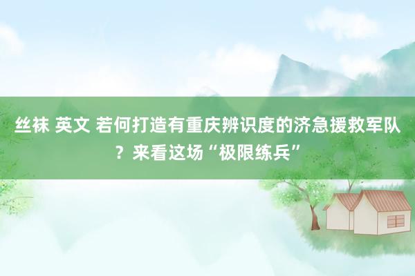 丝袜 英文 若何打造有重庆辨识度的济急援救军队？来看这场“极限练兵”