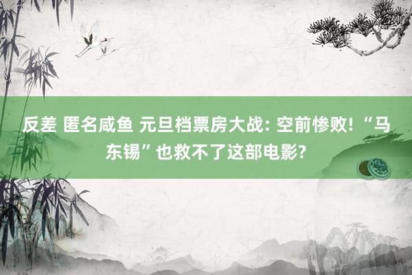 反差 匿名咸鱼 元旦档票房大战: 空前惨败! “马东锡”也救不了这部电影?