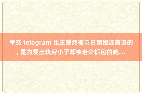 拳交 telegram 比王楚然被骂白粥姐还离谱的， 是为爱出轨穷小子却被老公抓包的她…