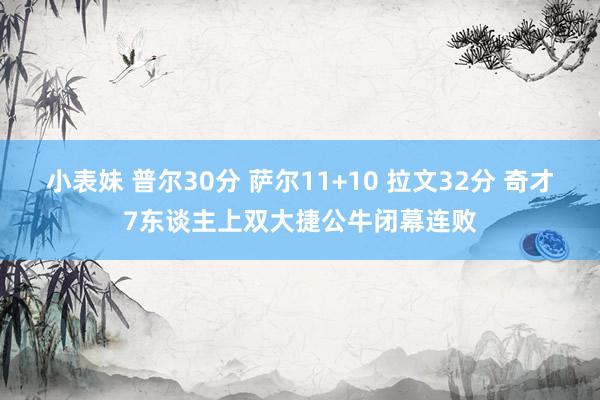 小表妹 普尔30分 萨尔11+10 拉文32分 奇才7东谈主上双大捷公牛闭幕连败